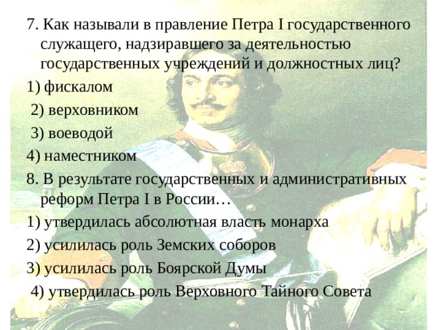 7. Как называли в правление Петра I государственного служащего, надзиравшего за деятельностью государственных учреждений и должностных лиц? 1) фискалом  2) верховником  3) воеводой 4) наместником 8. В результате государственных и административных реформ Петра I в России… 1) утвердилась абсолютная власть монарха 2) усилилась роль Земских соборов 3) усилилась роль Боярской Думы  4) утвердилась роль Верховного Тайного Совета 