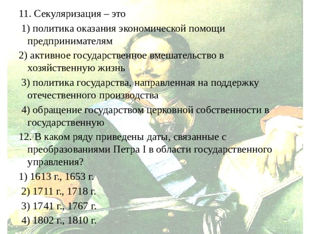 11. Секуляризация – это  1) политика оказания экономической помощи предпринимателям 2) активное государственное вмешательство в хозяйственную жизнь  3) политика государства, направленная на поддержку отечественного производства  4) обращение государством церковной собственности в государственную 12. В каком ряду приведены даты, связанные с преобразованиями Петра I в области государственного управления? 1) 1613 г., 1653 г.  2) 1711 г., 1718 г.  3) 1741 г., 1767 г.  4) 1802 г., 1810 г. 