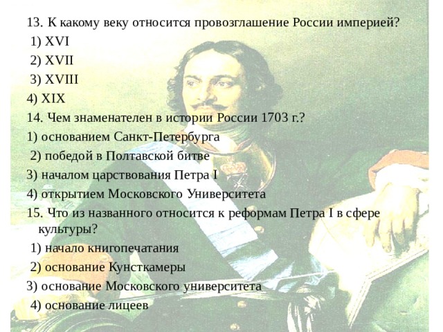 13. К какому веку относится провозглашение России империей?  1) XVI  2) XVII  3) XVIII 4) XIX 14. Чем знаменателен в истории России 1703 г.? 1) основанием Санкт-Петербурга  2) победой в Полтавской битве 3) началом царствования Петра I 4) открытием Московского Университета 15. Что из названного относится к реформам Петра I в сфере культуры?  1) начало книгопечатания  2) основание Кунсткамеры 3) основание Московского университета  4) основание лицеев 