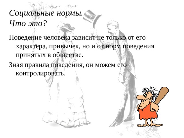 Социальные нормы.  Что это? Поведение человека зависит не только от его характера, привычек, но и от норм поведения принятых в обществе. Зная правила поведения, он можем его контролировать. 