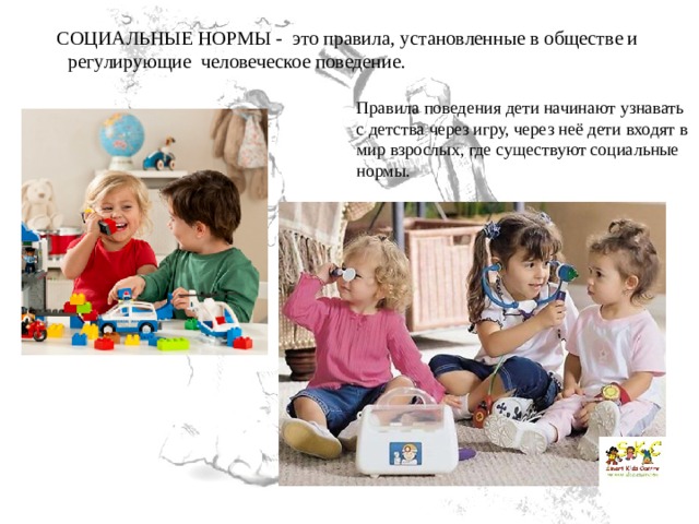     СОЦИАЛЬНЫЕ НОРМЫ -  это правила, установленные в обществе и регулирующие  человеческое поведение. Правила поведения дети начинают узнавать с детства через игру, через неё дети входят в мир взрослых, где существуют социальные нормы. 