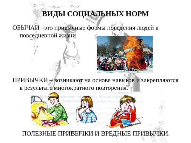 ВИДЫ СОЦИАЛЬНЫХ НОРМ   ОБЫЧАИ –это привычные формы поведения людей в повседневной жизни ПРИВЫЧКИ – возникают на основе навыков и закрепляются в результате многократного повторения.  ПОЛЕЗНЫЕ ПРИВЫЧКИ И ВРЕДНЫЕ ПРИВЫЧКИ . 