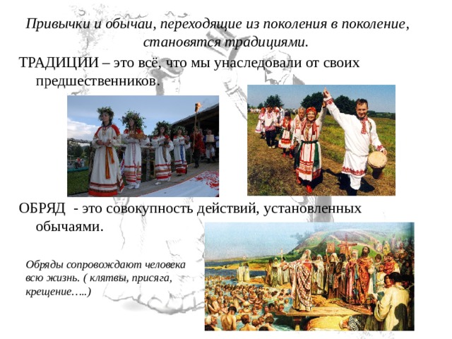 Привычки и обычаи, переходящие из поколения в поколение, становятся традициями. ТРАДИЦИИ – это всё, что мы унаследовали от своих предшественников. ОБРЯД  - это совокупность действий, установленных обычаями. Обряды сопровождают человека всю жизнь. ( клятвы, присяга, крещение…..) 