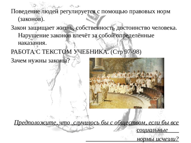 Поведение людей регулируется с помощью правовых норм (законов). Закон защищает жизнь, собственность достоинство человека. Нарушение законов влечёт за собой определённые наказания. РАБОТА С ТЕКСТОМ УЧЕБНИКА. (Стр 97-98) Зачем нужны законы?   Предположите, что  случилось бы с обществом, если бы все социальные                                         нормы исчезли? 