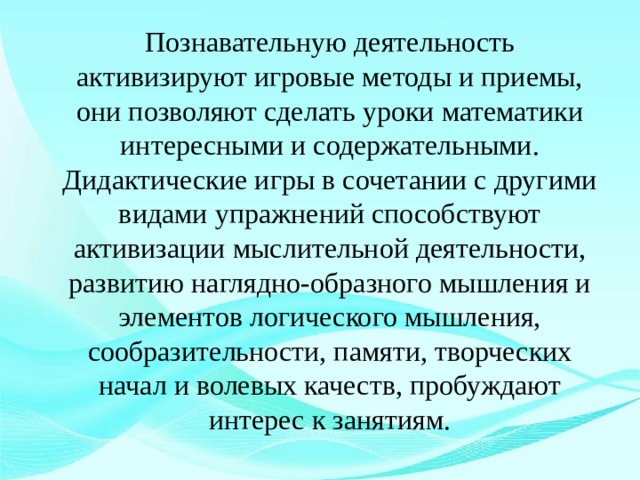   Познавательную деятельность активизируют игровые методы и приемы, они позволяют сделать уроки математики интересными и содержательными. Дидактические игры в сочетании с другими видами упражнений способствуют активизации мыслительной деятельности, развитию наглядно-образного мышления и элементов логического мышления, сообразительности, памяти, творческих начал и волевых качеств, пробуждают интерес к занятиям. 