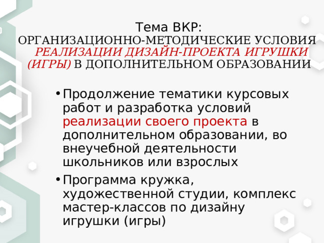Тема ВКР:  ОРГАНИЗАЦИОННО-МЕТОДИЧЕСКИЕ УСЛОВИЯ   РЕАЛИЗАЦИИ ДИЗАЙН-ПРОЕКТА ИГРУШКИ (ИГРЫ) В ДОПОЛНИТЕЛЬНОМ ОБРАЗОВАНИИ Продолжение тематики курсовых работ и разработка условий реализации своего проекта в дополнительном образовании, во внеучебной деятельности школьников или взрослых Программа кружка, художественной студии, комплекс мастер-классов по дизайну игрушки (игры) 