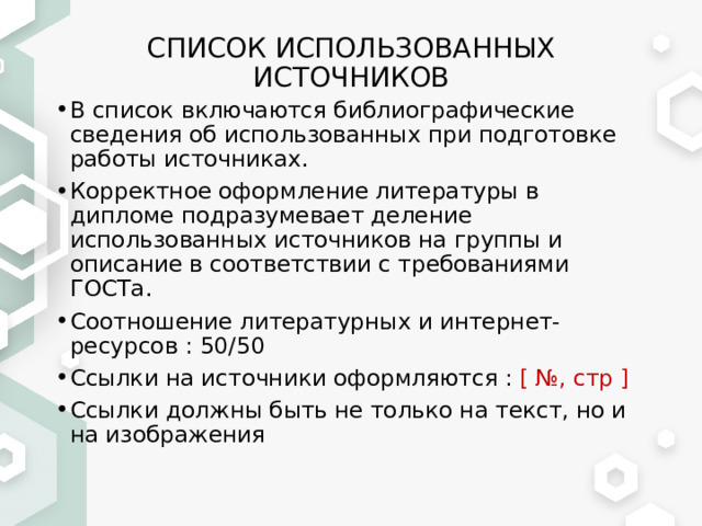 СПИСОК ИСПОЛЬЗОВАННЫХ ИСТОЧНИКОВ В список включаются библиографические сведения об использованных при подготовке работы источниках. Корректное оформление литературы в дипломе подразумевает деление использованных источников на группы и описание в соответствии с требованиями ГОСТа. Соотношение литературных и интернет-ресурсов : 50/50 Ссылки на источники оформляются : [ №, стр ]   Ссылки должны быть не только на текст, но и на изображения 