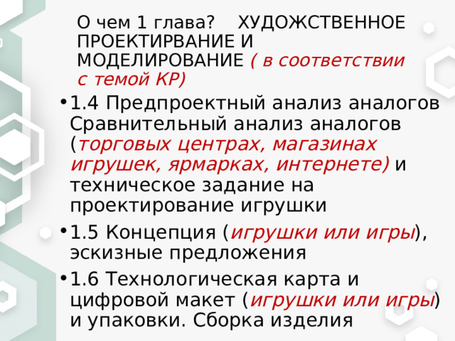 О чем 1 глава? ХУДОЖСТВЕННОЕ ПРОЕКТИРВАНИЕ И МОДЕЛИРОВАНИЕ ( в соответствии с темой КР) 1.4 Предпроектный анализ аналогов Сравнительный анализ аналогов ( торговых центрах, магазинах игрушек, ярмарках, интернете) и техническое задание на проектирование игрушки 1.5 Концепция ( игрушки или игры ), эскизные предложения 1.6 Технологическая карта и цифровой макет ( игрушки или игры ) и упаковки. Сборка изделия 