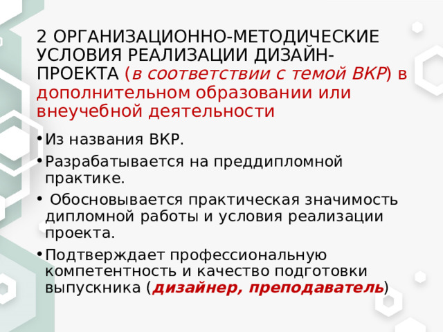 2 ОРГАНИЗАЦИОННО-МЕТОДИЧЕСКИЕ УСЛОВИЯ РЕАЛИЗАЦИИ ДИЗАЙН-ПРОЕКТА ( в соответствии с темой ВКР ) в дополнительном образовании или внеучебной деятельности Из названия ВКР. Разрабатывается на преддипломной практике.  Обосновывается практическая значимость дипломной работы и условия реализации проекта. Подтверждает профессиональную компетентность и качество подготовки выпускника ( дизайнер, преподаватель ) 