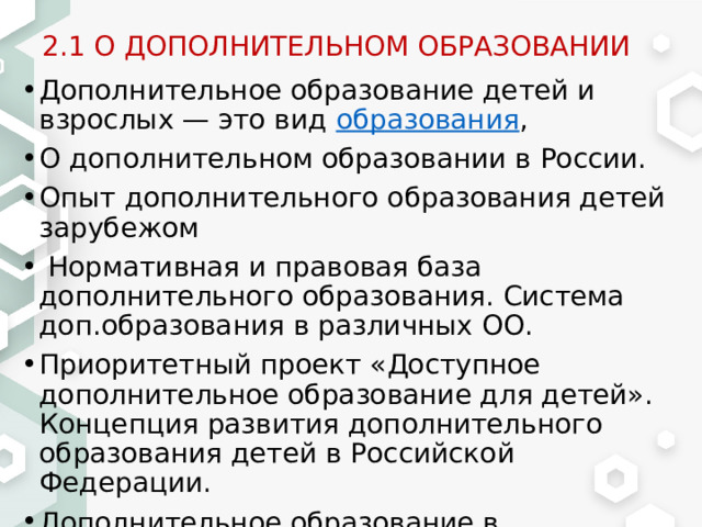 2.1 О ДОПОЛНИТЕЛЬНОМ ОБРАЗОВАНИИ Дополнительное образование детей и взрослых — это вид  образования , О дополнительном образовании в России. Опыт дополнительного образования детей зарубежом  Нормативная и правовая база дополнительного образования. Система доп.образования в различных ОО. Приоритетный проект «Доступное дополнительное образование для детей». Концепция развития дополнительного образования детей в Российской Федерации. Дополнительное образование в Краснодарском крае (Краснодаре, Армавире, Лабинске и т.п.) 