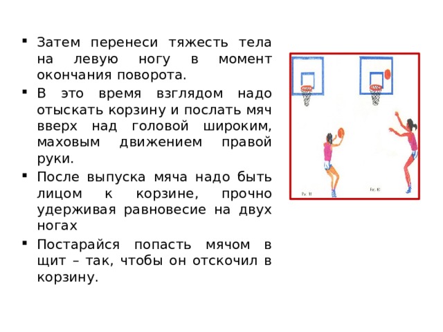 Затем перенеси тяжесть тела на левую ногу в момент окончания поворота. В это время взглядом надо отыскать корзину и послать мяч вверх над головой широким, маховым движением правой руки. После выпуска мяча надо быть лицом к корзине, прочно удерживая равновесие на двух ногах Постарайся попасть мячом в щит – так, чтобы он отскочил в корзину. 