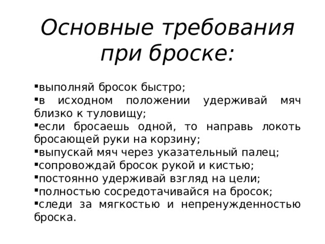 Основные требования при броске: выполняй бросок быстро; в исходном положении удерживай мяч близко к туловищу; если бросаешь одной, то направь локоть бросающей руки на корзину; выпускай мяч через указательный палец; сопровождай бросок рукой и кистью; постоянно удерживай взгляд на цели; полностью сосредотачивайся на бросок; следи за мягкостью и непренужденностью броска. 