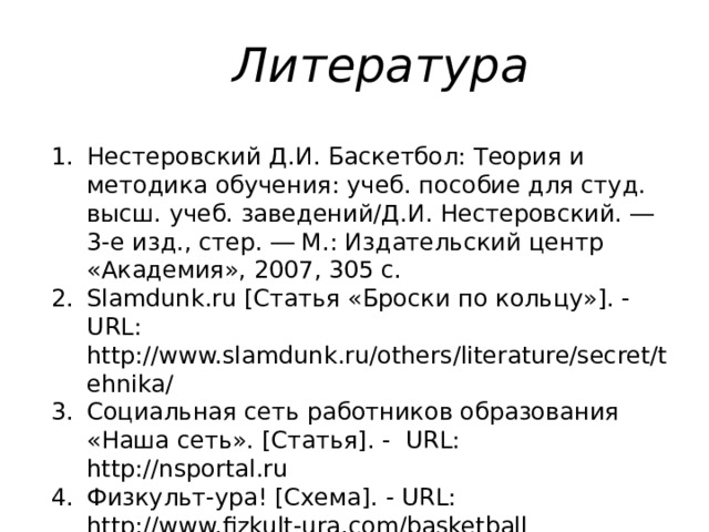 Литература Нестеровский Д.И. Баскетбол: Теория и методика обучения: учеб. пособие для студ. высш. учеб. заведений/Д.И. Нестеровский. ― 3-е изд., стер. ― М.: Издательский центр «Академия», 2007, 305 c. Slamdunk.ru [Статья «Броски по кольцу»]. - URL: http://www.slamdunk.ru/others/literature/secret/tehnika/ Cоциальная сеть работников образования «Наша сеть». [Статья]. - URL: http://nsportal.ru Физкульт-ура! [Схема]. - URL: http://www.fizkult-ura.com/basketball 
