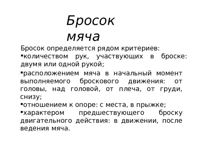 Бросок мяча Бросок определяется рядом критериев: количеством рук, участвующих в броске: двумя или одной рукой; расположением мяча в начальный момент выполняемого броскового движения: от головы, над головой, от плеча, от груди, снизу; отношением к опоре: с места, в прыжке; характером предшествующего броску двигательного действия: в движении, после ведения мяча. 