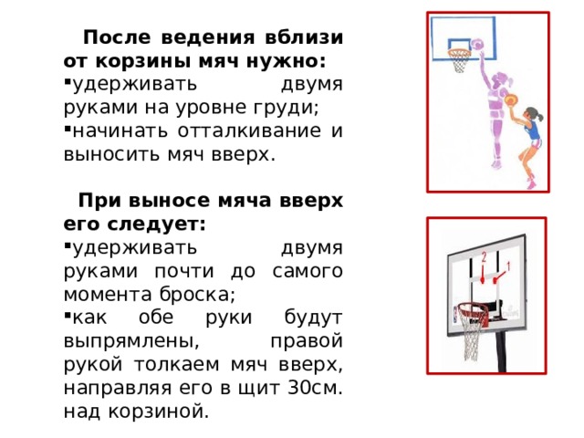  После ведения вблизи от корзины мяч нужно: удерживать двумя руками на уровне груди; начинать отталкивание и выносить мяч вверх.  При выносе мяча вверх его следует: удерживать двумя руками почти до самого момента броска; как обе руки будут выпрямлены, правой рукой толкаем мяч вверх, направляя его в щит 30см. над корзиной. 