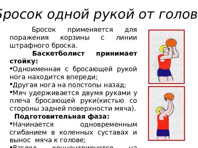 Бросок одной рукой от головы  Бросок применяется для поражения корзины с линии штрафного броска.  Баскетболист принимает стойку: Одноименная с бросающей рукой нога находится впереди; Другая нога на полстопы назад; Мяч удерживается двумя руками у плеча бросающей руки(кистью со стороны задней поверхности мяча).  Подготовительная фаза: Начинается одновременным сгибанием в коленных суставах и вынос мяча к голове; Взгляд концентрируется на верхней, ближней к игроку точке дуги кольца. 