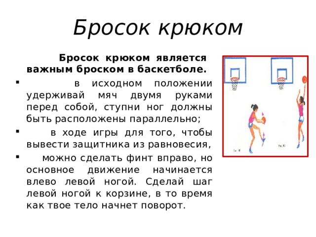 Бросок крюком  Бросок крюком является важным броском в баскетболе.  в исходном положении удерживай мяч двумя руками перед собой, ступни ног должны быть расположены параллельно;  в ходе игры для того, чтобы вывести защитника из равновесия,  можно сделать финт вправо, но основное движение начинается влево левой ногой. Сделай шаг левой ногой к корзине, в то время как твое тело начнет поворот. 