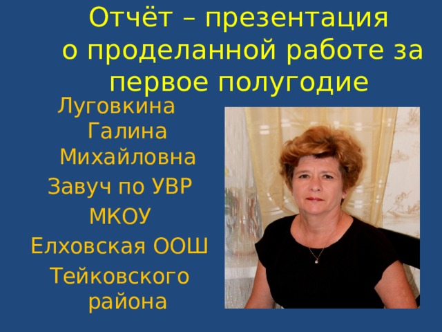 Отчёт – презентация  о проделанной работе за первое полугодие Луговкина Галина Михайловна Завуч по УВР МКОУ Елховская ООШ Тейковского района 