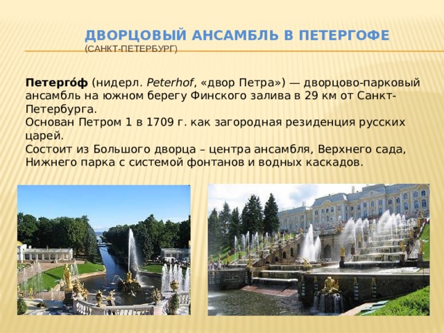 Дворцовый ансамбль в Петергофе  ( Санкт-Петербург) Петерго́ф (нидерл. Peterhof , «двор Петра») — дворцово-парковый ансамбль на южном берегу Финского залива в 29 км от Санкт-Петербурга. Основан Петром 1 в 1709 г. как загородная резиденция русских царей. Состоит из Большого дворца – центра ансамбля, Верхнего сада, Нижнего парка с системой фонтанов и водных каскадов. 