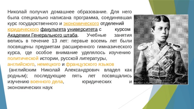 Николай получил домашнее образование. Для него была специально написана программа, соединявшая курс государственного и  экономического  отделений  юридического   факультета   университета   с курсом  Академии Генерального штаба . Учебные занятия велись в течение 13 лет: первые восемь лет были посвящены предметам расширенного гимназического курса, где особое внимание уделялось изучению  политической   истории ,  русской литературы ,  английского ,  немецкого  и  французского языков  (английским Николай Александрович владел как родным); последующие пять лет посвящались изучению  военного дела , юридических и экономических наук 