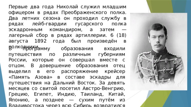 Первые два года Николай служил младшим офицером в рядах Преображенского полка. Два летних сезона он проходил службу в рядах лейб-гвардии гусарского полка эскадронным командиром, а затем — лагерный сбор в рядах артиллерии. 6 (18) августа 1892 года был произведён в полковники. В программу образования входили путешествия по различным губерниям России, которые он совершал вместе с отцом. В довершение образования отец выделил в его распоряжение крейсер «Память Азова» в составе эскадры для путешествия на Дальний Восток. За девять месяцев со свитой посетил Австро-Венгрию, Грецию, Египет, Индию, Таиланд, Китай, Японию, а позднее — сухим путём из Владивостока через всю Сибирь возвратился в столицу России. 