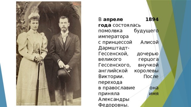 В  апреле 1894 года  состоялась помолвка будущего императора с принцессой Алисой Дармштадт-Гессенской, дочерью великого герцога Гессенского, внучкой английской королевы Виктории. После перехода в православие она приняла имя Александры Федоровны. 