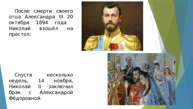 После смерти своего отца Александра III 20 октября 1894 года Николай взошёл на престол. Спустя несколько недель, 14 ноября, Николай II заключил брак с Александрой Фёдоровной. 