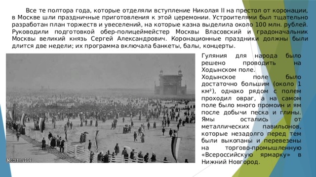 Все те полтора года, которые отделяли вступление Николая II на престол от коронации, в Москве шли праздничные приготовления к этой церемонии. Устроителями был тщательно разработан план торжеств и увеселений, на которые казна выделила около 100 млн. рублей. Руководили подготовкой обер-полицеймейстер Москвы Власовский и градоначальник Москвы великий князь Сергей Александрович. Коронационные праздники должны были длится две недели; их программа включала банкеты, балы, концерты. Гуляния для народа было решено проводить на Ходынском поле. Ходынское поле было достаточно большим (около 1 км²), однако рядом с полем проходил овраг, а на самом поле было много промоин и ям после добычи песка и глины. Ямы остались от металлических павильонов, которые незадолго перед тем были выкопаны и перевезены на торгово-промышленную «Всероссийскую ярмарку» в Нижний Новгород. 