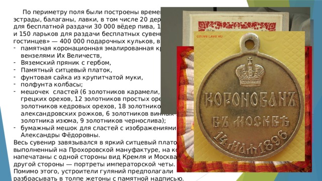 По периметру поля были построены временные «театры», эстрады, балаганы, лавки, в том числе 20 деревянных бараков для бесплатной раздачи 30 000 вёдер пива, 10 000 вёдер мёда и 150 ларьков для раздачи бесплатных сувениров, «царских гостинцев» — 400 000 подарочных кульков, в которых были: памятная коронационная эмалированная кружка с вензелями Их Величеств, Вяземский пряник с гербом, Памятный ситцевый платок, фунтовая сайка из крупитчатой муки, полфунта колбасы; мешочек сластей (6 золотников карамели, 12 золотников грецких орехов, 12 золотников простых орехов, 6 золотников кедровых орехов, 18 золотников александровских рожков, 6 золотников винных ягод, 3 золотника изюма, 9 золотников чернослива); бумажный мешок для сластей с изображениями Николая II и Александры Фёдоровны. Весь сувенир завязывался в яркий ситцевый платок, выполненный на Прохоровской мануфактуре, на котором были напечатаны с одной стороны вид Кремля и Москва-реки, с другой стороны — портреты императорской четы. Помимо этого, устроители гуляний предполагали разбрасывать в толпе жетоны с памятной надписью. 