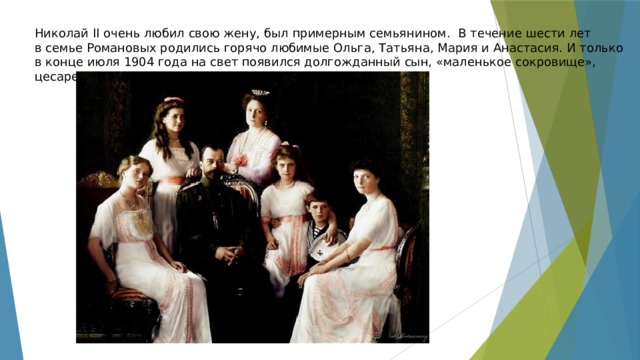 Николай II очень любил свою жену, был примерным семьянином. В течение шести лет в семье Романовых родились горячо любимые Ольга, Татьяна, Мария и Анастасия. И только в конце июля 1904 года на свет появился долгожданный сын, «маленькое сокровище», цесаревич Алексей. 