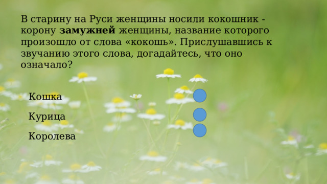  B старину на Руси женщины носили кокошник - корону  замужней  женщины, название которого произошло от слова «кокошь». Прислушавшись к звучанию этого слова, догадайтесь, что оно означало?  Кошка Курица Королева 