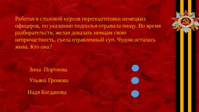 Работая в столовой курсов переподготовки немецких офицеров, по указанию подполья отравила пищу. Во время разбирательств, желая доказать немцам свою непричастность, съела отравленный суп. Чудом осталась жива. Кто она? Зина Портнова Ульяна Громова Надя Богданова 