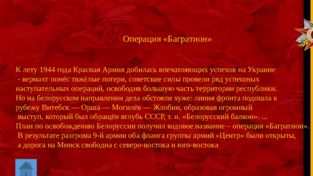 Операция «Багратион» К лету 1944 года Красная Армия добилась впечатляющих успехов на Украине  - вермахт понёс тяжёлые потери, советские силы провели ряд успешных наступательных операций, освободив большую часть территории республики. Но на белорусском направлении дела обстояли хуже: линия фронта подошла к рубежу Витебск — Орша — Могилёв — Жлобин, образовав огромный  выступ, который был обращён вглубь СССР, т. н. «Белорусский балкон». ... План по освобождению Белоруссии получил кодовое название – операция «Багратион».   В результате разгрома 9-й армии оба фланга группы армий «Центр» были открыты,  а дорога на Минск свободна с северо-востока и юго-востока 