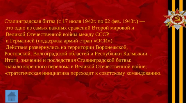 Сталинградская битва (с 17 июля 1942г. по 02 фев. 1943г.) —  это одно из самых важных сражений Второй мировой и  Великой Отечественной войны между СССР  и Германией (поддержка армий стран «ОСИ»).  Действия развернулись на территории Воронежской, Ростовской, Волгоградской областей и Республики Калмыкии. .. Итоги, значение и последствия Сталинградской битвы: -начало коренного перелома в Великой Отечественной войне; -стратегическая инициатива переходит к советскому командованию. 
