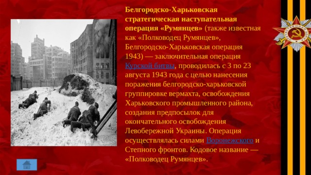 Белгородско-Харьковская стратегическая наступательная операция «Румянцев»  (также известная как «Полководец Румянцев», Белгородско-Харьковская операция 1943) — заключительная операция  Курской битвы , проводилась с 3 по 23 августа 1943 года с целью нанесения поражения белгородско-харьковской группировке вермахта, освобождения Харьковского промышленного района, создания предпосылок для окончательного освобождения Левобережной Украины. Операция осуществлялась силами  Воронежского  и Степного фронтов. Кодовое название — «Полководец Румянцев». 