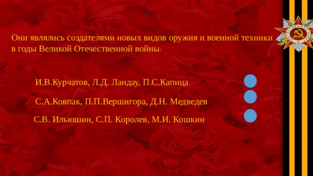 Они являлись создателями новых видов оружия и военной техники в годы Великой Отечественной войны : И.В.Курчатов, Л.Д. Ландау, П.С.Капица С.А.Ковпак, П.П.Вершигора, Д.Н. Медведев С.В. Ильюшин, С.П. Королев, М.И. Кошкин 