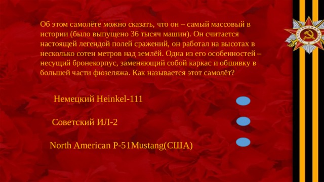 Об этом самолёте можно сказать, что он – самый массовый в истории (было выпущено 36 тысяч машин). Он считается настоящей легендой полей сражений, он работал на высотах в несколько сотен метров над землёй. Одна из его особенностей – несущий бронекорпус, заменяющий собой каркас и обшивку в большей части фюзеляжа. Как называется этот самолёт? Немецкий Heinkel-111  Советский ИЛ-2 North American P-51Mustang(США) 