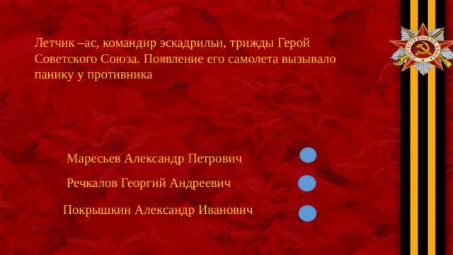 Летчик –ас, командир эскадрильи, трижды Герой Советского Союза. Появление его самолета вызывало панику у противника Маресьев Александр Петрович Речкалов Георгий Андреевич Покрышкин Александр Иванович 