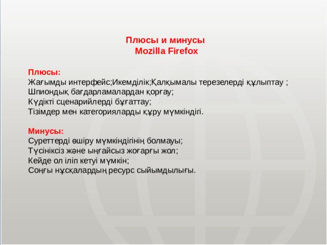 Плюсы и минусы Mozilla Firefox Плюсы: Жағымды интерфейс;Икемділік;Қалқымалы терезелерді құлыптау ; Шпиондық бағдарламалардан қорғау; Күдікті сценарийлерді бұғаттау; Тізімдер мен категорияларды құру мүмкіндігі. Минусы: Суреттерді өшіру мүмкіндігінің болмауы; Түсініксіз және ыңғайсыз жоғарғы жол; Кейде ол іліп кетуі мүмкін; Соңғы нұсқалардың ресурс сыйымдылығы. МОУ СОШ №6 г. Реутов 