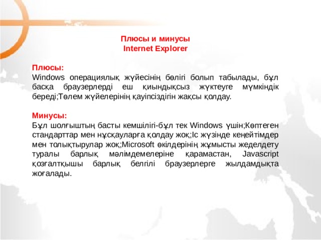 Плюсы и минусы Internet Explorer Плюсы: Windows операциялық жүйесінің бөлігі болып табылады, бұл басқа браузерлерді еш қиындықсыз жүктеуге мүмкіндік береді;Төлем жүйелерінің қауіпсіздігін жақсы қолдау. Минусы: Бұл шолғыштың басты кемшілігі-бұл тек Windows үшін;Көптеген стандарттар мен нұсқауларға қолдау жоқ;Іс жүзінде кеңейтімдер мен толықтырулар жоқ;Microsoft өкілдерінің жұмысты жеделдету туралы барлық мәлімдемелеріне қарамастан, Javascript қозғалтқышы барлық белгілі браузерлерге жылдамдықта жоғалады. МОУ СОШ №6 г. Реутов 