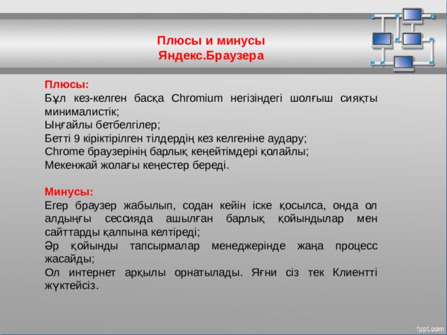 Плюсы и минусы Яндекс.Браузера Плюсы: Бұл кез-келген басқа Chromium негізіндегі шолғыш сияқты минималистік; Ыңғайлы бетбелгілер; Бетті 9 кіріктірілген тілдердің кез келгеніне аудару; Chrome браузерінің барлық кеңейтімдері қолайлы; Мекенжай жолағы кеңестер береді. Минусы: Егер браузер жабылып, содан кейін іске қосылса, онда ол алдыңғы сессияда ашылған барлық қойындылар мен сайттарды қалпына келтіреді; Әр қойынды тапсырмалар менеджерінде жаңа процесс жасайды; Ол интернет арқылы орнатылады. Яғни сіз тек Клиентті жүктейсіз. МОУ СОШ №6 г. Реутов 
