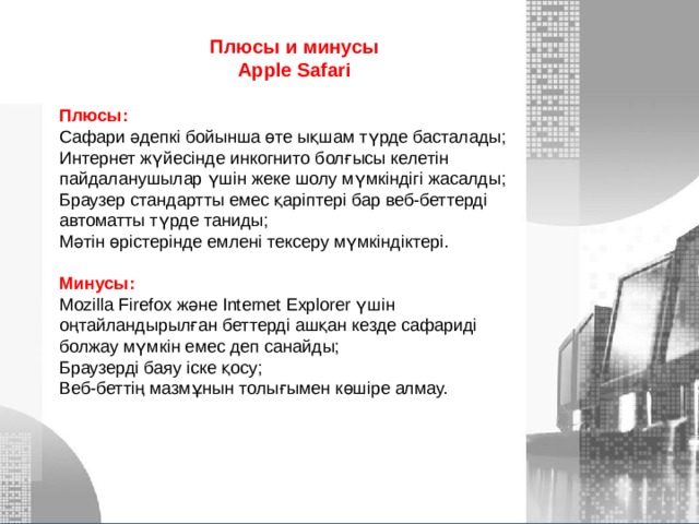 Плюсы и минусы Apple Safari  Плюсы: Сафари әдепкі бойынша өте ықшам түрде басталады; Интернет жүйесінде инкогнито болғысы келетін пайдаланушылар үшін жеке шолу мүмкіндігі жасалды; Браузер стандартты емес қаріптері бар веб-беттерді автоматты түрде таниды; Мәтін өрістерінде емлені тексеру мүмкіндіктері.  Минусы: Mozilla Firefox және Internet Explorer үшін оңтайландырылған беттерді ашқан кезде сафариді болжау мүмкін емес деп санайды; Браузерді баяу іске қосу; Веб-беттің мазмұнын толығымен көшіре алмау. МОУ СОШ №6 г. Реутов 