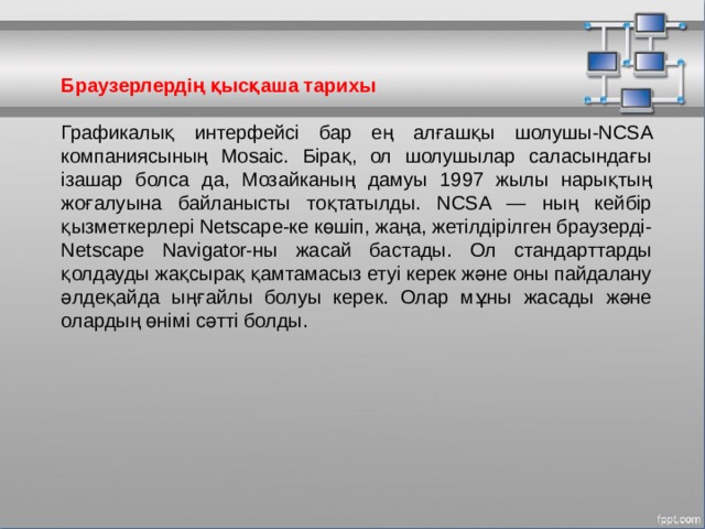 Браузерлердің қысқаша тарихы Графикалық интерфейсі бар ең алғашқы шолушы-NCSA компаниясының Mosaic. Бірақ, ол шолушылар саласындағы ізашар болса да, Мозайканың дамуы 1997 жылы нарықтың жоғалуына байланысты тоқтатылды. NCSA — ның кейбір қызметкерлері Netscape-ке көшіп, жаңа, жетілдірілген браузерді-Netscape Navigator-ны жасай бастады. Ол стандарттарды қолдауды жақсырақ қамтамасыз етуі керек және оны пайдалану әлдеқайда ыңғайлы болуы керек. Олар мұны жасады және олардың өнімі сәтті болды. МОУ СОШ №6 г. Реутов 