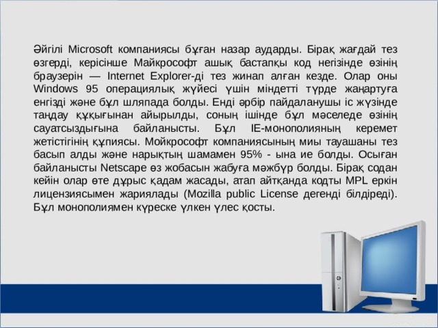 Әйгілі Microsoft компаниясы бұған назар аударды. Бірақ жағдай тез өзгерді, керісінше Майкрософт ашық бастапқы код негізінде өзінің браузерін — Internet Explorer-ді тез жинап алған кезде. Олар оны Windows 95 операциялық жүйесі үшін міндетті түрде жаңартуға енгізді және бұл шляпада болды. Енді әрбір пайдаланушы іс жүзінде таңдау құқығынан айырылды, соның ішінде бұл мәселеде өзінің сауатсыздығына байланысты. Бұл IE-монополияның керемет жетістігінің құпиясы. Мойкрософт компаниясының миы тауашаны тез басып алды және нарықтың шамамен 95% - ына ие болды. Осыған байланысты Netscape өз жобасын жабуға мәжбүр болды. Бірақ содан кейін олар өте дұрыс қадам жасады, атап айтқанда кодты MPL еркін лицензиясымен жариялады (Mozilla public License дегенді білдіреді). Бұл монополиямен күреске үлкен үлес қосты. МОУ СОШ №6 г. Реутов 