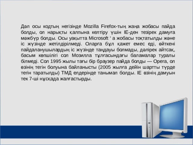 Дәл осы кодтың негізінде Mozilla Firefox-тың жаңа жобасы пайда болды, ол нарықты қалпына келтіру үшін IE-ден тезірек дамуға мәжбүр болды. Осы уақытта Microsoft ' a жобасы тоқтатылды және іс жүзінде жетілдірілмеді. Оларға бұл қажет емес еді, өйткені пайдаланушылардың іс жүзінде таңдауы болмады, дәлірек айтсақ, басым көпшілігі сол Мозилла тұлғасындағы баламалар туралы білмеді. Сол 1995 жылы тағы бір браузер пайда болды — Opera, ол өзінің тегін болуына байланысты (2005 жылға дейін шартты түрде тегін таратылды) ТМД елдерінде танымал болды. IE өзінің дамуын тек 7-ші нұсқада жалғастырды. МОУ СОШ №6 г. Реутов 