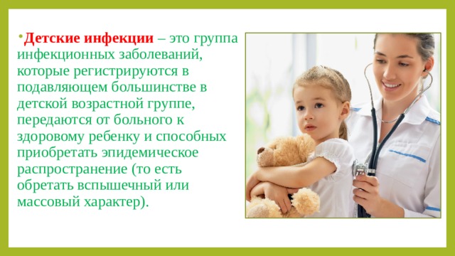 Детские инфекции  – это группа инфекционных заболеваний, которые регистрируются в подавляющем большинстве в детской возрастной группе, передаются от больного к здоровому ребенку и способных приобретать эпидемическое распространение (то есть обретать вспышечный или массовый характер).  