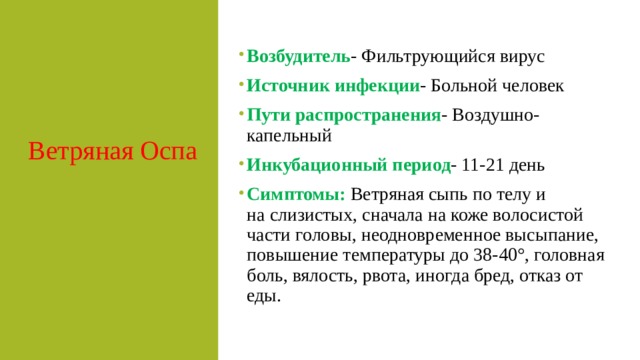 Ветряная Оспа  Возбудитель - Фильтрующийся вирус Источник инфекции - Больной человек Пути распространения - Воздушно-капельный Инкубационный период - 11-21 день Симптомы:   Ветряная сыпь по телу и на слизистых, сначала на коже волосистой части головы, неодновременное высыпание, повышение температуры до 38-40°, головная боль, вялость, рвота, иногда бред, отказ от еды. 