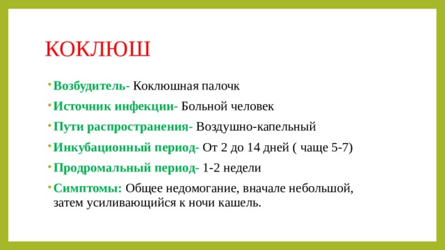 КОКЛЮШ Возбудитель-  Коклюшная палочк Источник инфекции- Больной человек Пути распространения- Воздушно-капельный Инкубационный период- От 2 до 14 дней ( чаще 5-7) Продромальный период- 1-2 недели Симптомы: Общее недомогание, вначале небольшой, затем усиливающийся к ночи кашель. 