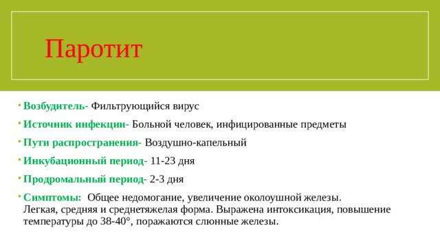 Паротит Возбудитель-  Фильтрующийся вирус Источник инфекции-  Больной человек, инфицированные предметы Пути распространения-  Воздушно-капельный Инкубационный период-  11-23 дня Продромальный период-  2-3 дня Симптомы:  Общее недомогание, увеличение околоушной железы.  Легкая, средняя и среднетяжелая форма. Выражена интоксикация, повышение температуры до 38-40°, поражаются слюнные железы.   