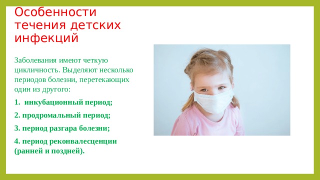 Особенности течения детских инфекций Заболевания имеют четкую цикличность. Выделяют несколько периодов болезни, перетекающих один из другого: 1.  инкубационный период;  2. продромальный период;  3. период разгара болезни;  4. период реконвалесценции (ранней и поздней).   